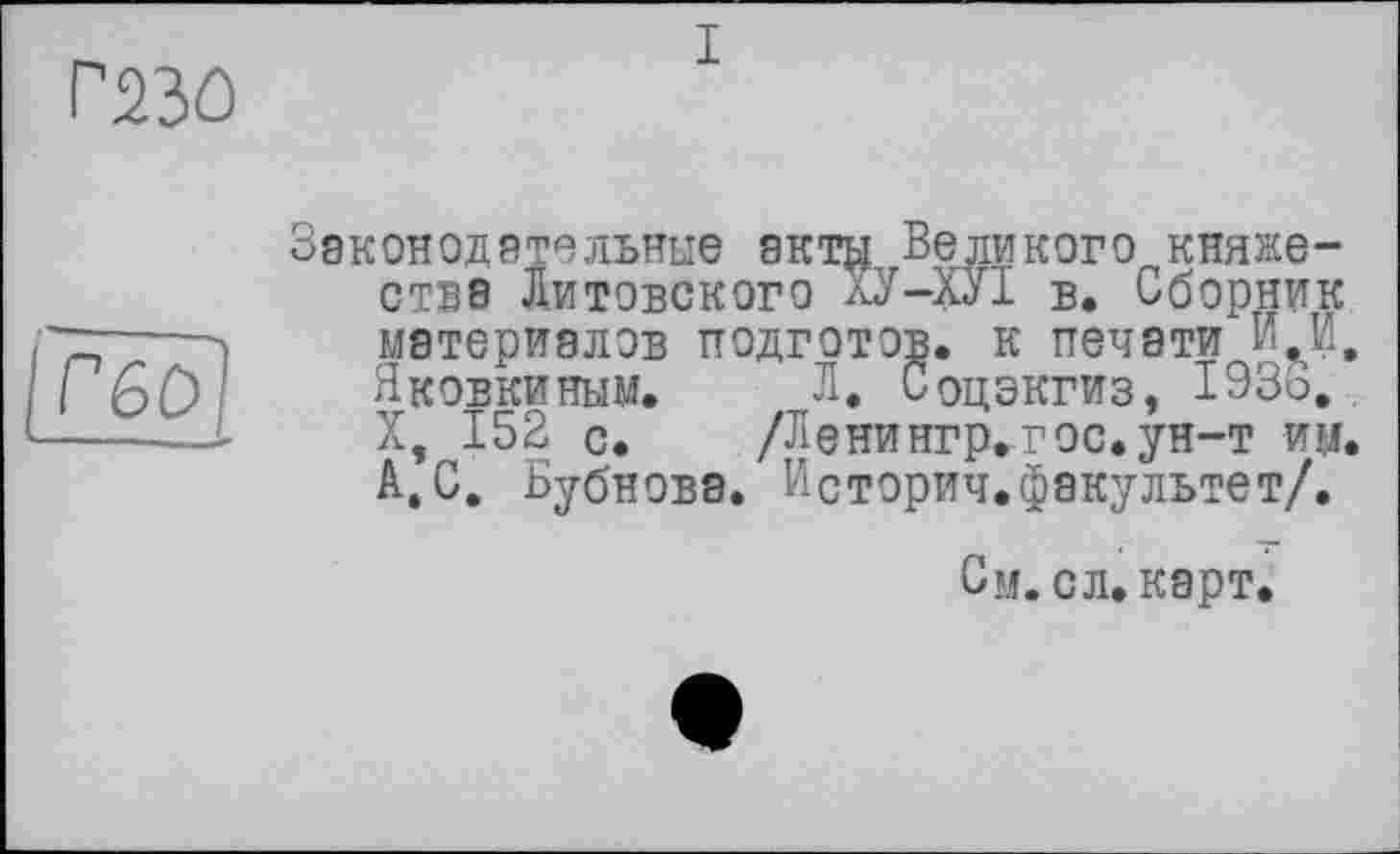 ﻿газо
I
reo]
Законодательные акт^і Великого княжестве Литовского ХУ-ХУІ в. Сборник материалов подготов, к печати ИИ. Яковкиным. Л. Соцэкгиз, 193о. X, 152 с. /Ленингр^гос. ун-т им. А,С. Бубнова. Историч.факультет/.
См. сл. карт.